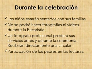 Durante la celebración
Los niños estarán sentados con sus familias.
No se podrá hacer fotografías ni vídeos
durante la Eucaristía.
Un fotógrafo profesional prestará sus
servicios antes y durante la ceremonia.
Recibirán directamente una circular.
Participación de los padres en las lecturas.
 