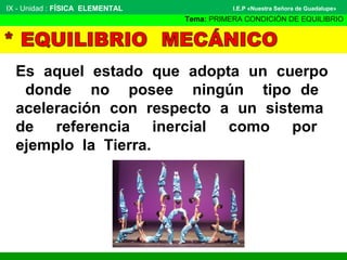 Es aquel estado que adopta un cuerpo
donde no posee ningún tipo de
aceleración con respecto a un sistema
de referencia inercial como por
ejemplo la Tierra.
IX - Unidad : FÍSICA ELEMENTAL
Tema: PRIMERA CONDICIÓN DE EQUILIBRIO
I.E.P «Nuestra Señora de Guadalupe»
 