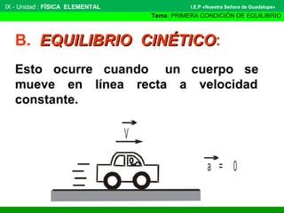 B. EQUILIBRIO CINÉTICOEQUILIBRIO CINÉTICO:
Esto ocurre cuando un cuerpo se
mueve en línea recta a velocidad
constante.
V
a = 0
IX - Unidad : FÍSICA ELEMENTAL
Tema: PRIMERA CONDICIÓN DE EQUILIBRIO
I.E.P «Nuestra Señora de Guadalupe»
 