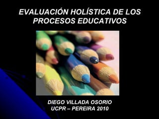 EVALUACIÓN HOLÍSTICA DE LOS PROCESOS EDUCATIVOS DIEGO VILLADA OSORIO UCPR – PEREIRA 2010 