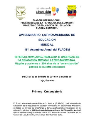 1




                FLADEM INTERNACIONAL
       PRESIDENCIA DE LA REPUBLICA DEL ECUADOR
         MINISTERIO DE EDUCACION DEL ECUADOR
                   FLADEM-ECUADOR.


      XVI SEMINARIO LATINOAMERICANO DE
                           EDUCACION
                             MUSICAL
           16ª. Asamblea Anual del FLADEM

 INTERCULTURALIDAD, REALIDAD E IDENTIDAD EN
    LA EDUCACIÓN MUSICAL LATINOAMERICANA.
  Utopías y acciones a 200 años de la “emancipación”
             política de nuestro continente


         Del 25 al 29 de octubre de 2010 en la ciudad de
                            Loja, Ecuador




                    Primera Convocatoria



El Foro Latinoamericano de Educación Musical (FLADEM) y el Ministerio de
Educación de la República del Ecuador, convocan a los Educadores Musicales
de todos los niveles de enseñanza y demás profesionales interesados en la
educación artística al XVI Seminario Latinoamericano de Educación Musical
que se realizará conjuntamente con la 16ª. Asamblea Anual Ordinaria, en la
Ciudad de Loja, Ecuador, del 25 al 29 de octubre de 2010.
 