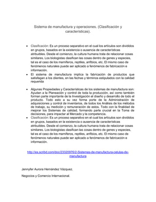 Sistema de manufactura y operaciones. (Clasificación y 
características). 
 Clasificación: Es un proceso separativo en el cual los artículos son divididos 
en grupos, basados en la existencia o ausencia de características 
atribuibles. Desde el comienzo, la cultura humana trata de relacionar cosas 
similares. Los biologistas clasifican las cosas dentro de genes y especies, 
tal es el caso de los mamíferos, reptiles, anfibios, etc. El mismo caso de 
fenómenos naturales puede ser aplicado a fenómenos de fabricación e 
información. 
 El sistema de manufactura implica la fabricación de productos que 
satisfagan a los clientes, en las fechas y términos estipulados con la calidad 
requerida 
 Algunas Propiedades y Características de los sistemas de manufactura son: 
Ayudan a la Planeación y control de toda la producción, así como también 
forman parte importante de la Investigación el diseño y desarrollo de todo el 
producto. Todo esto a su vez forma porte de la Administración de 
adquisiciones y control de inventarios, de todos los Análisis de los métodos 
de trabajo, su medición y remuneración de estos. Todo con la finalidad de 
mejorar los Sistemas de calidad, formando parte crucial en la Toma de 
decisiones, para impactar al Mercado y la competencia. 
 Clasificación: Es un proceso separativo en el cual los artículos son divididos 
en grupos, basados en la existencia o ausencia de características 
atribuibles. Desde el comienzo, la cultura humana trata de relacionar cosas 
similares. Los biologistas clasifican las cosas dentro de genes y especies, 
tal es el caso de los mamíferos, reptiles, anfibios, etc. El mismo caso de 
fenómenos naturales puede ser aplicado a fenómenos de fabricación e 
información. 
http://es.scribd.com/doc/23320976/2-Sistemas-de-manufactura-celulas-de-manufactura 
Jennyfer Aurora Hernández Vázquez. 
Negocios y Comercio Internacional. 
