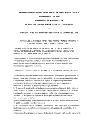 PRIMERA CUMBRE ACADÉMICA AMÉRICA LATINA Y EL CARIBE Y UNIÓN EUROPEA

                                  DECLARACIÓN DE SANTIAGO

                             SOBRE COOPERACIÓN UNIVERSITARIA

               EN EDUCACIÓN SUPERIOR, CIENCIA, TECNOLOGÍA E INNOVACIÓN

                                                Y

        PROPUESTAS A LOS JEFES DE ESTADO Y DE GOBIERNO DE LA CUMBRE CELAC-UE



        PROPONEMOS A LOS JEFES DE ESTADO Y DE GOBIERNO Y A LAS INSTITUCIONES DE
               INTEGRACIÓN REUNIDOS EN LA PRIMERA CUMBRE CELAC-UE:

1. DESARROLLAR EL ESPACIO EURO-LATINOAMERICANO DE EDUCACIÓN SUPERIOR,
CIENCIA, TECNOLOGÍA E INNOVACIÓN, CREANDO LAS CONDICIONES NORMATIVAS Y
FINANCIERAS NECESARIAS, entre otros, a través de:

a) Oportunidades de financiamiento birregional en materia de cooperación universitaria en
educación superior, ciencia, tecnología e innovación, desarrollando sinergias y
convocatorias coordinadas entre programas e iniciativas de distintas instituciones
internacionales y gobiernos nacionales.

2. FORTALECER LA INTEGRACION DE LOS SISTEMAS DE EDUCACION SUPERIOR, a través de:

a) La formación, movilidad e intercambios estudiantiles, universitarios y profesionales, así
como la cooperación educativa, científica y tecnológica, en una perspectiva de largo plazo
y reciprocidad, con vistas a profundizar un espacio de cooperación que facilite los
intercambios euro-latinoamericanos en educación superior, la investigación y la
innovación al servicio de un desarrollo inclusivo y sustentable.
b) Un sistema de acreditación de la educación superior común al conjunto de los países de
América Latina y el Caribe y la Unión Europea, con parámetros e indicadores de calidad en
investigación, formación e internacionalización, conforme a criterios de excelencia
académica, y recogiendo las experiencias de las agencias de evaluación europeas,
latinoamericanas y caribeñas.
c) La coordinación de los sistemas de convalidación de estudios, reconocimiento de títulos,
de grado y postgrado, en ambas regiones. 5
d) Una certificación “Espacio Académico Común ALC-UE”, para valorizar las co-titulaciones y
los títulos conjuntos euro-latinoamericanos de maestría y doctorado sobre la base de la
excelencia.
e) La creación de un programa birregional dedicado a la formación profesional, y promover la
 