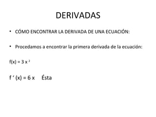 DERIVADAS CÓMO ENCONTRAR LA DERIVADA DE UNA ECUACIÓN: Procedamos a encontrar la primera derivada de la ecuación: f(x) = 3 x  2   f ‘ (x) = 6 x  Ésta 