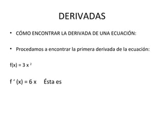 DERIVADAS CÓMO ENCONTRAR LA DERIVADA DE UNA ECUACIÓN: Procedamos a encontrar la primera derivada de la ecuación: f(x) = 3 x  2   f ‘ (x) = 6 x  Ésta es 