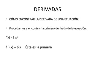 DERIVADAS CÓMO ENCONTRAR LA DERIVADA DE UNA ECUACIÓN: Procedamos a encontrar la primera derivada de la ecuación: f(x) = 3 x  2   f ‘ (x) = 6 x  Ésta es la primera 