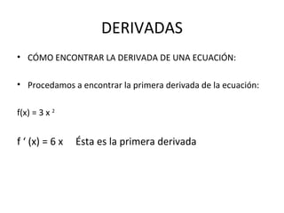 DERIVADAS CÓMO ENCONTRAR LA DERIVADA DE UNA ECUACIÓN: Procedamos a encontrar la primera derivada de la ecuación: f(x) = 3 x  2   f ‘ (x) = 6 x  Ésta es la primera derivada 