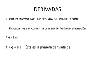 DERIVADAS CÓMO ENCONTRAR LA DERIVADA DE UNA ECUACIÓN: Procedamos a encontrar la primera derivada de la ecuación: f(x) = 3 x  2   f ‘ (x) = 6 x  Ésta es la primera derivada de 