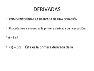 DERIVADAS CÓMO ENCONTRAR LA DERIVADA DE UNA ECUACIÓN: Procedamos a encontrar la primera derivada de la ecuación: f(x) = 3 x  2   f ‘ (x) = 6 x  Ésta es la primera derivada de la 