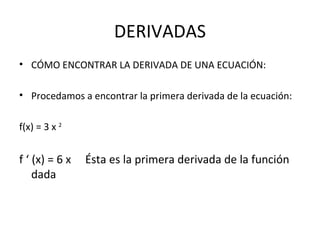 DERIVADAS CÓMO ENCONTRAR LA DERIVADA DE UNA ECUACIÓN: Procedamos a encontrar la primera derivada de la ecuación: f(x) = 3 x  2   f ‘ (x) = 6 x  Ésta es la primera derivada de la función dada 