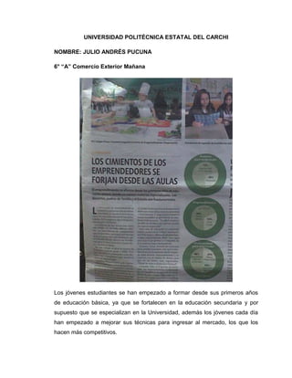 UNIVERSIDAD POLITÉCNICA ESTATAL DEL CARCHI

NOMBRE: JULIO ANDRÉS PUCUNA

6° “A” Comercio Exterior Mañana




Los jóvenes estudiantes se han empezado a formar desde sus primeros años
de educación básica, ya que se fortalecen en la educación secundaria y por
supuesto que se especializan en la Universidad, además los jóvenes cada día
han empezado a mejorar sus técnicas para ingresar al mercado, los que los
hacen más competitivos.
 