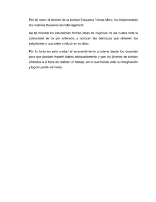 Por tal razón el director de la Unidad Educativa Tomás Moro, ha implementado
las materias Bussines and Management.

De tal manera los estudiantes forman ideas de negocios de las cuales toda la
comunidad se da por enterado, y conocen las destrezas que obtienen los
estudiantes y que salen a relucir en su labor.

Por lo tanto en esta unidad el emprendimiento proviene desde los docentes
para que puedan impartir clases adecuadamente y que los jóvenes se sientan
cómodos a la hora de realizar un trabajo, en lo cual hacen volar su imaginación
y logran perder el miedo.
 
