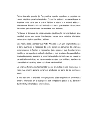 Pedro Alvarado gerente de Ferromédica muestra orgulloso su prototipo de
camas eléctricas para los hospitales. El cual ha realizado un convenio con la
empresa pinos para que le pueda facilitar el motor y el sistema eléctrico,
mientras que Alvarado fabrica los chasis con hierro que adquiere de empresas
nacionales y los acabados en los realiza en fibra de vidrio.

Por lo que la demanda de estos productos eléctricos ha incrementado en gran
cantidad, como son camas hospitalarias, camas para cuidados intensivos,
mesas ginecológicas, gradillas y vitrinas.

Esto nos ha dado a conocer que Pedro Alvarado es un gran emprendedor, que
al darse cuenta de la necesidad de poder contar con convenios de empresas
extranjeras que le facilitan lo necesario a bajos costos, y que de esta manera
cambio su personería de natural a jurídica, y que gracias a la capacidad de
producción pueden abastecer a todos los hospitales del país, con los cuales ya
ha realizado contratos y les ha entregados equipos que facilitan y ayudan a la
comodidad del usuario y sobre todo de excelente calidad.

La empresa ferromedica fabrica todo tipo de productos de uso médico que lo
hace muy atractivo para la compra de productos por parte de los centros de
salud.

Y para este año la empresa tiene proyectado poder exportar sus productos y
entrar a mercados en el cual puede ser competitivo gracias a su calidad y
durabilidad y sobre todo su funcionalidad.
 