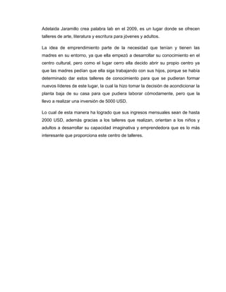 Adelaida Jaramillo crea palabra lab en el 2009, es un lugar donde se ofrecen
talleres de arte, literatura y escritura para jóvenes y adultos.

La idea de emprendimiento parte de la necesidad que tenían y tienen las
madres en su entorno, ya que ella empezó a desarrollar su conocimiento en el
centro cultural, pero como el lugar cerro ella decido abrir su propio centro ya
que las madres pedían que ella siga trabajando con sus hijos, porque se había
determinado dar estos talleres de conocimiento para que se pudieran formar
nuevos líderes de este lugar, la cual la hizo tomar la decisión de acondicionar la
planta baja de su casa para que pudiera laborar cómodamente, pero que la
llevo a realizar una inversión de 5000 USD.

Lo cual de esta manera ha logrado que sus ingresos mensuales sean de hasta
2000 USD, además gracias a los talleres que realizan, orientan a los niños y
adultos a desarrollar su capacidad imaginativa y emprendedora que es lo más
interesante que proporciona este centro de talleres.
 