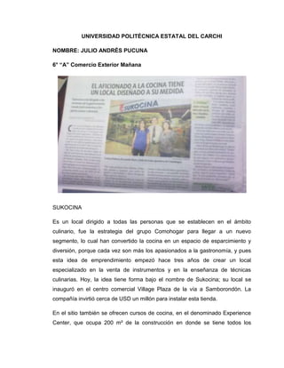 UNIVERSIDAD POLITÉCNICA ESTATAL DEL CARCHI

NOMBRE: JULIO ANDRÉS PUCUNA

6° “A” Comercio Exterior Mañana




SUKOCINA

Es un local dirigido a todas las personas que se establecen en el ámbito
culinario, fue la estrategia del grupo Comohogar para llegar a un nuevo
segmento, lo cual han convertido la cocina en un espacio de esparcimiento y
diversión, porque cada vez son más los apasionados a la gastronomía, y pues
esta idea de emprendimiento empezó hace tres años de crear un local
especializado en la venta de instrumentos y en la enseñanza de técnicas
culinarias. Hoy, la idea tiene forma bajo el nombre de Sukocina; su local se
inauguró en el centro comercial Village Plaza de la vía a Samborondón. La
compañía invirtió cerca de USD un millón para instalar esta tienda.

En el sitio también se ofrecen cursos de cocina, en el denominado Experience
Center, que ocupa 200 m² de la construcción en donde se tiene todos los
 