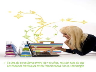 El 65% de las mujeres entre 30 y 40 años, mas del 50% de sus actividades mensuales están relacionadas con la tecnologíaUn 65% de las mujeres sobre los 40 años, realizan actividades vinculadas a la tecnología bajo un 30%Mujeres entre los 30 y 65 años tienen baja participación en grupos sociales 