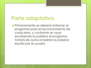 Parte adaptativa.
Primeramente se deberá entrenar al
programa para el reconocimiento de
cada letra, y conforme se vaya
escribiendo la palabra el programa
tratará de autocompletar la palabra
escrita por el usuario.