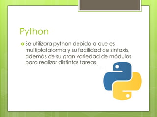 Python
Se
utilizara python debido a que es
multiplataforma y su facilidad de sintaxis,
además de su gran variedad de módulos
para realizar distintas tareas.