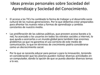 Ideas previas personales sobre Sociedad del
     Aprendizaje y Sociedad del Conocimiento.

• El acceso a las TICs ha cambiado la forma de trabajar y el desarrollo socio
  cultural de las nuevas generaciones. Por lo que debemos estar preparados
  para afrontar los nuevos retos y formas de aprendizaje y cambios
  constantes de nuestro medio.

• Las proliferación de las cabinas públicas, que proveen acceso barato a la
  red, ha acercado a los usuarios en todos los estratos sociales a internet, lo
  que ayuda a acercarlos a un mundo global pero también trae enormes
  problemas ya que no garantiza el uso correcto de este medio de
  comunicación, lo que en términos de crecimiento podría considerarse
  como un decrecimiento social.
•
  Por lo que se necesita educar para pensar y para la innovación, teniendo
  en consideración que los jóvenes pueden realizar diversas actividades en
  un computador, dando la opción de que se pueda abordar diversos temas
  a la vez.
 