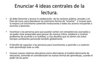 Enunciar 4 ideas centrales de la
                    lectura.
•   Se debe fomentar y buscar la colaboración de los sectores público, privado y sin
    fines de lucro, para abandonar las anteriores formas de “enseñar” e innovar para
    la mejora y el crecimiento sostenido involucrando a todos los actores incluyendo a
    alumnos y docentes.

•   Incentivar a las personas para que puedan contar con competencias avanzadas y
    así poder estar preparadas para pensar de manera crítica, colaborar y resolver
    problemas de acuerdo a su realidad, y a los desafíos que se vienen con estos
    tiempos cambiantes pensando también globalmente

•   El desafío de capacitar a las personas para incentivarlos a aprender y a sostener
    este aprendizaje toda su vida.

•   Innovar nuevos sistemas educativos como alternativas al modelo dominante de
    educación, tomando en consideración las nuevas formas de aprendizaje, usando el
    poder de los pares
 