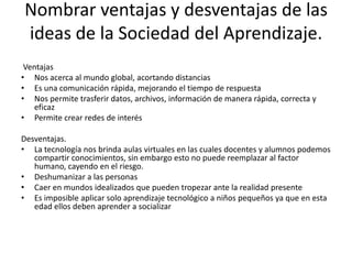 Nombrar ventajas y desventajas de las
ideas de la Sociedad del Aprendizaje.
 Ventajas
• Nos acerca al mundo global, acortando distancias
• Es una comunicación rápida, mejorando el tiempo de respuesta
• Nos permite trasferir datos, archivos, información de manera rápida, correcta y
    eficaz
• Permite crear redes de interés

Desventajas.
• La tecnología nos brinda aulas virtuales en las cuales docentes y alumnos podemos
   compartir conocimientos, sin embargo esto no puede reemplazar al factor
   humano, cayendo en el riesgo.
• Deshumanizar a las personas
• Caer en mundos idealizados que pueden tropezar ante la realidad presente
• Es imposible aplicar solo aprendizaje tecnológico a niños pequeños ya que en esta
   edad ellos deben aprender a socializar
 