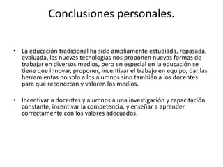 Conclusiones personales.

• La educación tradicional ha sido ampliamente estudiada, repasada,
  evaluada, las nuevas tecnologías nos proponen nuevas formas de
  trabajar en diversos medios, pero en especial en la educación se
  tiene que innovar, proponer, incentivar el trabajo en equipo, dar las
  herramientas no solo a los alumnos sino también a los docentes
  para que reconozcan y valoren los medios.

• Incentivar a docentes y alumnos a una investigación y capacitación
  constante, incentivar la competencia, y enseñar a aprender
  correctamente con los valores adecuados.
 