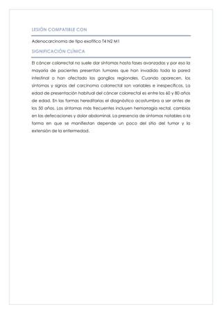 LESIÓN COMPATIBLE CON

Adenocarcinoma de tipo exofítico T4 N2 M1

SIGNIFICACIÓN CLÍNICA

El cáncer colorrectal no suele dar síntomas hasta fases avanzadas y por eso la
mayoría de pacientes presentan tumores que han invadido toda la pared
intestinal o han afectado los ganglios regionales. Cuando aparecen, los
síntomas y signos del carcinoma colorrectal son variables e inespecíficos. La
edad de presentación habitual del cáncer colorrectal es entre los 60 y 80 años
de edad. En las formas hereditarias el diagnóstico acostumbra a ser antes de
los 50 años. Los síntomas más frecuentes incluyen hemorragia rectal, cambios
en las defecaciones y dolor abdominal. La presencia de síntomas notables o la
forma en que se manifiestan depende un poco del sitio del tumor y la
extensión de la enfermedad.
 