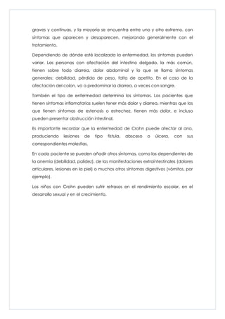 graves y continuas, y la mayoría se encuentra entre uno y otro extremo, con
síntomas que aparecen y desaparecen, mejorando generalmente con el
tratamiento.

Dependiendo de dónde esté localizada la enfermedad, los síntomas pueden
variar. Las personas con afectación del intestino delgado, la más común,
tienen sobre todo diarrea, dolor abdominal y lo que se llama síntomas
generales: debilidad, pérdida de peso, falta de apetito. En el caso de la
afectación del colon, va a predominar la diarrea, a veces con sangre.

También el tipo de enfermedad determina los síntomas. Los pacientes que
tienen síntomas inflamatorios suelen tener más dolor y diarrea, mientras que los
que tienen síntomas de estenosis o estrechez, tienen más dolor, e incluso
pueden presentar obstrucción intestinal.

Es importante recordar que la enfermedad de Crohn puede afectar al ano,
produciendo     lesiones   de   tipo     fístula,   absceso   o   úlcera,   con   sus
correspondientes molestias.

En cada paciente se pueden añadir otros síntomas, como los dependientes de
la anemia (debilidad, palidez), de las manifestaciones extraintestinales (dolores
articulares, lesiones en la piel) o muchos otros síntomas digestivos (vómitos, por
ejemplo).

Los niños con Crohn pueden sufrir retrasos en el rendimiento escolar, en el
desarrollo sexual y en el crecimiento.
 