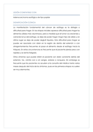 LESIÓN COMPATIBLE CON

Adenocarcinoma esofágico de tipo papilar


SIGNIFICACIÓN CLÍNICA

La manifestación fundamental del cáncer de esófago es la disfagia o
dificultad para tragar. En las etapas iniciales aparece dificultad para tragar los
alimentos sólidos más voluminosos, pero a medida que el tumor va creciendo y
cerrando la luz del esófago, se deja de poder tragar ningún tipo de sólido y en
último lugar se deja de poder deglutir líquidos. Esta dificultad para tragar se
puede ver asociada con dolor en la región de detrás del esternón o con
atragantamientos frecuentes al pasar el alimento desde el esófago hacia la
tráquea. En estas circunstancias es frecuente que el paciente pierda peso con
rapidez y se sienta fatigado.

Otros síntomas que puede referir el paciente son dolor constante detrás del
esternón, tos, vómito con o sin sangre, ardores o ronquera. Sin embargo es
frecuente que los pacientes no acudan a la consulta del médico hasta varios
meses después del inicio de los síntomas, pues en las primeras etapas no suelen
ser muy alarmantes.
 
