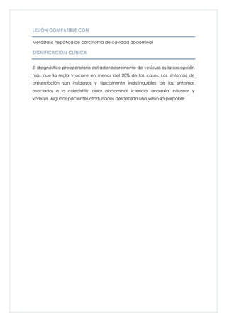 LESIÓN COMPATIBLE CON

Metástasis hepática de carcinoma de cavidad abdominal

SIGNIFICACIÓN CLÍNICA


El diagnóstico preoperatorio del adenocarcinoma de vesícula es la excepción
más que la regla y ocurre en menos del 20% de los casos. Los síntomas de
presentación son insidiosos y típicamente indistinguibles de los síntomas
asociados a la colecistitis: dolor abdominal, ictericia, anorexia, náuseas y
vómitos. Algunos pacientes afortunados desarrollan una vesícula palpable.
 
