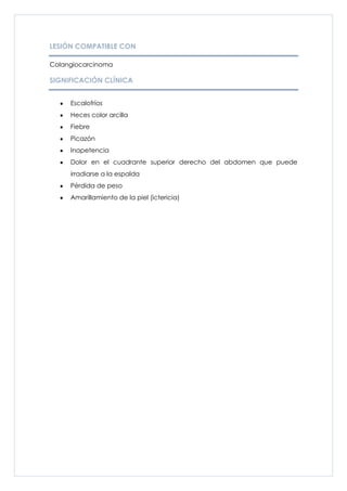 LESIÓN COMPATIBLE CON

Colangiocarcinoma

SIGNIFICACIÓN CLÍNICA


     Escalofríos
     Heces color arcilla
     Fiebre
     Picazón
     Inapetencia
     Dolor en el cuadrante superior derecho del abdomen que puede
     irradiarse a la espalda
     Pérdida de peso
     Amarillamiento de la piel (ictericia)
 