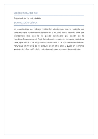 LESIÓN COMPATIBLE CON

Colesterolosis de vesícula biliar

SIGNIFICACIÓN CLÍNICA


La colesterolosis un hallazgo incidental relacionado con la biología del
colesterol que normalmente penetra en la mucosa de la vesícula biliar por
intercambio    libre   con   la   luz   puede   esterificarse   por   acción   de   la
acetiltransferasa de acetil Co-A. Entre los síntomas el más frecuente es el dolor
biliar, que tiende a ser muy intenso y constante o de tipo cólico debido a la
naturaleza obstructiva de los cálculos en el árbol biliar y quizás en la misma
vesícula. La inflamación de la vesícula asociada a la presencia de cálculos.
 