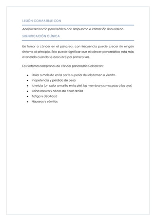 LESIÓN COMPATIBLE CON

Adenocarcinoma pancreático con ampuloma e infiltración al duodeno

SIGNIFICACIÓN CLÍNICA


Un tumor o cáncer en el páncreas con frecuencia puede crecer sin ningún
síntoma al principio. Esto puede significar que el cáncer pancreático está más
avanzado cuando se descubre por primera vez.


Los síntomas tempranos de cáncer pancreático abarcan:


      Dolor o molestia en la parte superior del abdomen o vientre
      Inapetencia y pérdida de peso
      Ictericia (un color amarillo en la piel, las membranas mucosas o los ojos)
      Orina oscura y heces de color arcilla
      Fatiga y debilidad
      Náuseas y vómitos
 