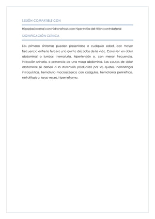 LESIÓN COMPATIBLE CON

Hipoplasia renal con hidronefrosis con hipertrofia del riñón contralateral

SIGNIFICACIÓN CLÍNICA


Los primeros síntomas pueden presentarse a cualquier edad, con mayor
frecuencia entre la tercera y la quinta décadas de la vida. Consisten en dolor
abdominal o lumbar, hematuria, hipertensión o, con menor frecuencia,
infección urinaria, o presencia de una masa abdominal. Las causas de dolor
abdominal se deben a la distensión producida por los quistes, hemorragia
intraquística, hematuria macroscópica con coágulos, hematoma perinéfrico,
nefrolitiasis o, raras veces, hipernefroma.
 