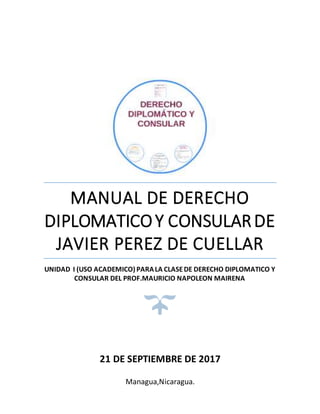 MANUAL DE DERECHO
DIPLOMATICOY CONSULARDE
JAVIER PEREZ DE CUELLAR
UNIDAD I (USO ACADEMICO) PARALA CLASEDE DERECHO DIPLOMATICO Y
CONSULAR DEL PROF.MAURICIO NAPOLEON MAIRENA
21 DE SEPTIEMBRE DE 2017
Managua,Nicaragua.
 
