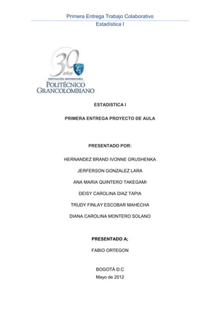 Primera Entrega Trabajo Colaborativo
            Estadística I




           ESTADISTICA I


PRIMERA ENTREGA PROYECTO DE AULA




         PRESENTADO POR:


HERNANDEZ BRAND IVONNE GRUSHENKA

    JERFERSON GONZALEZ LARA

   ANA MARIA QUINTERO TAKEGAMI

     DEISY CAROLINA DIAZ TAPIA

  TRUDY FINLAY ESCOBAR MAHECHA

 DIANA CAROLINA MONTERO SOLANO




          PRESENTADO A;

          FABIO ORTEGON



            BOGOTÁ D.C
            Mayo de 2012
 