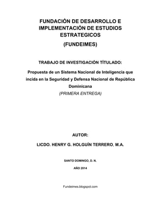 Fundeimes.blogspot.com
FUNDACIÓN DE DESARROLLO E
IMPLEMENTACIÓN DE ESTUDIOS
ESTRATEGICOS
(FUNDEIMES)
TRABAJO DE INVESTIGACIÓN TÍTULADO:
Propuesta de un Sistema Nacional de Inteligencia que
incida en la Seguridad y Defensa Nacional de República
Dominicana
(PRIMERA ENTREGA)
AUTOR:
LICDO. HENRY G. HOLGUÍN TERRERO, M.A.
SANTO DOMINGO, D. N.
AÑO 2014
 