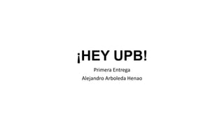 ¡HEY UPB!
Primera Entrega
Alejandro Arboleda Henao
 