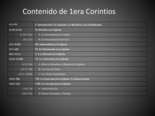 Contenido de 1era Corintios
(1:1–9) I. Introducción: El Llamado y el Beneficio a los Santificados
(1:10–4:21) II. División en la Iglesia
(1:10–3:23) A. La Necesidad de la Unidad
(4:1–21) B. La Necesidad del Servicio
(5:1–6:20) III. Inmoralidad en la Iglesia
(7:1–40) IV. El Matrimonio en la Iglesia
(8:1–11:1) V. La Libertad en la Iglesia
(11:2–14:40) VI. La Adoración en la Iglesia
(11:2–16) A. Roles de Hombres y Mujeres en la Iglesia
(11:17–34) B. La Cena del Señor
(12:1–14:40) C. Los Dones Espirituales
(15:1–58) VII. La Esperanza de la Iglesia: La Resurrección
(16:1–24) VIII. Un encargo para la Iglesia
(16:1–4) A. Administración
(16:5–24) B. Planes Personales y Saludos
 