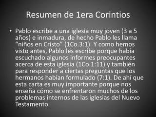 Resumen de 1era Corintios
• Pablo escribe a una iglesia muy joven (3 a 5
años) e inmadura, de hecho Pablo les llama
“niños en Cristo” (1Co.3:1). Y como hemos
visto antes, Pablo les escribe porque había
escuchado algunos informes preocupantes
acerca de esta iglesia (1Co.1:11) y también
para responder a ciertas preguntas que los
hermanos habían formulado (7:1). De ahí que
esta carta es muy importante porque nos
enseña cómo se enfrentaron muchos de los
problemas internos de las iglesias del Nuevo
Testamento.
 