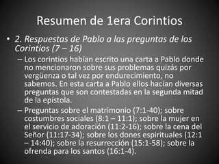 Resumen de 1era Corintios
• 2. Respuestas de Pablo a las preguntas de los
Corintios (7 – 16)
– Los corintios habían escrito una carta a Pablo donde
no mencionaron sobre sus problemas quizás por
vergüenza o tal vez por endurecimiento, no
sabemos. En esta carta a Pablo ellos hacían diversas
preguntas que son contestadas en la segunda mitad
de la epístola.
– Preguntas sobre el matrimonio (7:1-40); sobre
costumbres sociales (8:1 – 11:1); sobre la mujer en
el servicio de adoración (11:2-16); sobre la cena del
Señor (11:17-34); sobre los dones espirituales (12:1
– 14:40); sobre la resurrección (15:1-58); sobre la
ofrenda para los santos (16:1-4).
 