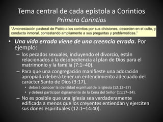 Tema central de cada epístola a Corintios
Primera Corintios
• Una vida errada viene de una creencia errada. Por
ejemplo:
– los pecados sexuales, incluyendo el divorcio, están
relacionados a la desobediencia al plan de Dios para el
matrimonio y la familia (7:1–40).
– Para que una congregación manifieste una adoración
apropiada deberá tener un entendimiento adecuado del
carácter Santo de Dios (3:17),
• deberá conocer la identidad espiritual de la Iglesia (12:12–27)
• y deberá participar dignamente de la Cena del Señor (11:17–34).
– No es posible que una iglesia sea verdaderamente
edificada a menos que los creyentes entiendan y ejerciten
sus dones espirituales (12:1–14:40).
“Amonestación pastoral de Pablo a los corintios por sus divisiones, desorden en el culto, y
conducta inmoral, contestando ampliamente a sus preguntas y problemáticas.”
 
