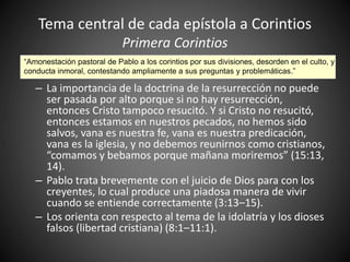 Tema central de cada epístola a Corintios
Primera Corintios
– La importancia de la doctrina de la resurrección no puede
ser pasada por alto porque si no hay resurrección,
entonces Cristo tampoco resucitó. Y si Cristo no resucitó,
entonces estamos en nuestros pecados, no hemos sido
salvos, vana es nuestra fe, vana es nuestra predicación,
vana es la iglesia, y no debemos reunirnos como cristianos,
“comamos y bebamos porque mañana moriremos” (15:13,
14).
– Pablo trata brevemente con el juicio de Dios para con los
creyentes, lo cual produce una piadosa manera de vivir
cuando se entiende correctamente (3:13–15).
– Los orienta con respecto al tema de la idolatría y los dioses
falsos (libertad cristiana) (8:1–11:1).
“Amonestación pastoral de Pablo a los corintios por sus divisiones, desorden en el culto, y
conducta inmoral, contestando ampliamente a sus preguntas y problemáticas.”
 
