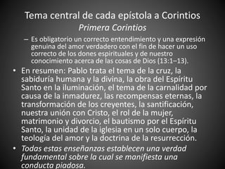 Tema central de cada epístola a Corintios
Primera Corintios
– Es obligatorio un correcto entendimiento y una expresión
genuina del amor verdadero con el fin de hacer un uso
correcto de los dones espirituales y de nuestro
conocimiento acerca de las cosas de Dios (13:1–13).
• En resumen: Pablo trata el tema de la cruz, la
sabiduría humana y la divina, la obra del Espíritu
Santo en la iluminación, el tema de la carnalidad por
causa de la inmadurez, las recompensas eternas, la
transformación de los creyentes, la santificación,
nuestra unión con Cristo, el rol de la mujer,
matrimonio y divorcio, el bautismo por el Espíritu
Santo, la unidad de la iglesia en un solo cuerpo, la
teología del amor y la doctrina de la resurrección.
• Todas estas enseñanzas establecen una verdad
fundamental sobre la cual se manifiesta una
conducta piadosa.
 