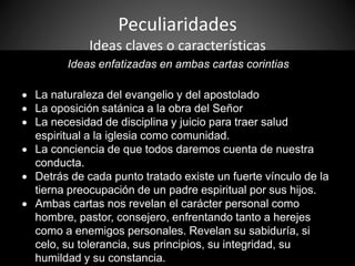 Peculiaridades
Ideas claves o características
Ideas enfatizadas en ambas cartas corintias
 La naturaleza del evangelio y del apostolado
 La oposición satánica a la obra del Señor
 La necesidad de disciplina y juicio para traer salud
espiritual a la iglesia como comunidad.
 La conciencia de que todos daremos cuenta de nuestra
conducta.
 Detrás de cada punto tratado existe un fuerte vínculo de la
tierna preocupación de un padre espiritual por sus hijos.
 Ambas cartas nos revelan el carácter personal como
hombre, pastor, consejero, enfrentando tanto a herejes
como a enemigos personales. Revelan su sabiduría, si
celo, su tolerancia, sus principios, su integridad, su
humildad y su constancia.
 