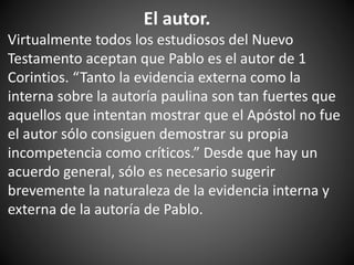 El autor.
Virtualmente todos los estudiosos del Nuevo
Testamento aceptan que Pablo es el autor de 1
Corintios. “Tanto la evidencia externa como la
interna sobre la autoría paulina son tan fuertes que
aquellos que intentan mostrar que el Apóstol no fue
el autor sólo consiguen demostrar su propia
incompetencia como críticos.” Desde que hay un
acuerdo general, sólo es necesario sugerir
brevemente la naturaleza de la evidencia interna y
externa de la autoría de Pablo.
 