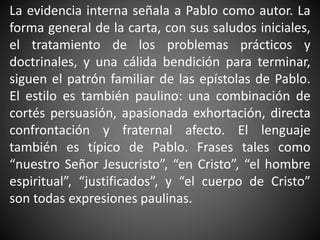 La evidencia interna señala a Pablo como autor. La
forma general de la carta, con sus saludos iniciales,
el tratamiento de los problemas prácticos y
doctrinales, y una cálida bendición para terminar,
siguen el patrón familiar de las epístolas de Pablo.
El estilo es también paulino: una combinación de
cortés persuasión, apasionada exhortación, directa
confrontación y fraternal afecto. El lenguaje
también es típico de Pablo. Frases tales como
“nuestro Señor Jesucristo”, “en Cristo”, “el hombre
espiritual”, “justificados”, y “el cuerpo de Cristo”
son todas expresiones paulinas.
 