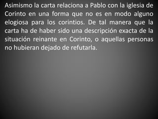 Asimismo la carta relaciona a Pablo con la iglesia de
Corinto en una forma que no es en modo alguno
elogiosa para los corintios. De tal manera que la
carta ha de haber sido una descripción exacta de la
situación reinante en Corinto, o aquellas personas
no hubieran dejado de refutarla.
 