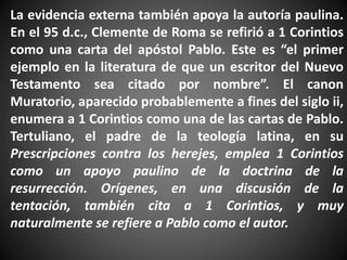 La evidencia externa también apoya la autoría paulina.
En el 95 d.c., Clemente de Roma se refirió a 1 Corintios
como una carta del apóstol Pablo. Este es “el primer
ejemplo en la literatura de que un escritor del Nuevo
Testamento sea citado por nombre”. El canon
Muratorio, aparecido probablemente a fines del siglo ii,
enumera a 1 Corintios como una de las cartas de Pablo.
Tertuliano, el padre de la teología latina, en su
Prescripciones contra los herejes, emplea 1 Corintios
como un apoyo paulino de la doctrina de la
resurrección. Orígenes, en una discusión de la
tentación, también cita a 1 Corintios, y muy
naturalmente se refiere a Pablo como el autor.
 