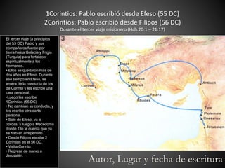 1Corintios: Pablo escribió desde Efeso (55 DC)
2Corintios: Pablo escribió desde Filipos (56 DC)
Durante el tercer viaje misionero (Hch.20:1 – 21:17)
El tercer viaje (a principios
del 53 DC) Pablo y sus
compañeros fueron por
tierra hasta Galacia y Frigia
(Turquía) para fortalecer
espiritualmente a los
hermanos.
• Ellos se quedaron más de
dos años en Efeso. Durante
ese tiempo en Efeso, se
entera de la conducta de los
de Corinto y les escribe una
cara personal.
•Luego les escribe
1Corintios (55 DC)
• No cambian su conducta, y
les escribe otra carta
personal.
• Sale de Efeso, va a
Toroas, y luego a Macedonia
donde Tito le cuenta que ya
se habían arrepentido.
• Desde Filipos escribe 2
Corintios en el 56 DC.
• Visita Corinto
• Regresa de nuevo a
Jerusalén.
Autor, Lugar y fecha de escritura
 